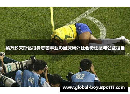 莱万多夫斯基投身慈善事业彰显球场外社会责任感与公益担当