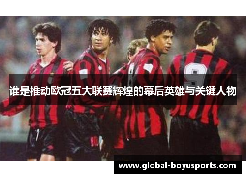谁是推动欧冠五大联赛辉煌的幕后英雄与关键人物