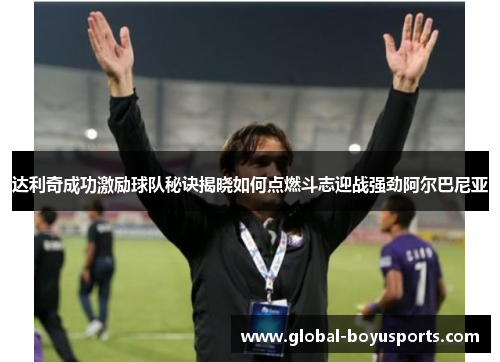达利奇成功激励球队秘诀揭晓如何点燃斗志迎战强劲阿尔巴尼亚